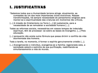 I. JUSTIFICATIVAS
“Sabemos todos que a Humanidade terrena atinge, atualmente, as
cumeadas de um dos mais importantes ciclos evolutivos. Nessas
transformações, há sempre necessidade do pensamento religioso para
manter-se a espiritualidade das criaturas em momentos tão críticos.
[...] A missão do Cristianismo na Terra [...] [é] justamente, para a
necessidade de se remodelar a sociedade humana [...].
Todas as reformas sociais, necessárias em vossos tempos de indecisão
espiritual, têm de processar- se sobre as bases do Evangelho. [...] Pela
educação.
[...] porquanto não existe outra fórmula que possa dirimir o conflito da vida
atormentada dos homens.
Toda a tarefa, no momento, é formar o espírito genuinamente cristão [...].
[...] Evangelizando o indivíduo, evangeliza-se a família; regenerada esta, a
sociedade estará a caminho de sua purificação, reabilitando-se
simultaneamente a vida do mundo.
 