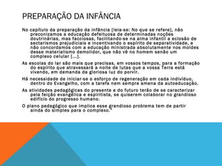 PREPARAÇÃO DA INFÂNCIA
No capítulo da preparação da infância [leia-se: No que se refere], não
preconizamos a educação defeituosa de determinadas noções
doutrinárias, mas facciosas, facilitando-se na alma infantil a eclosão de
sectarismos prejudiciais e incentivando o espírito de separatividade, e
não concordamos com a educação ministrada absolutamente nos moldes
desse materialismo demolidor, que não vê no homem senão um
complexo celular [...].
As escolas do lar são mais que precisas, em vossos tempos, para a formação
do espírito que atravessará a noite de lutas que a vossa Terra está
vivendo, em demanda da gloriosa luz do porvir.
Há necessidade de iniciar-se o esforço de regeneração em cada indivíduo,
dentro do Evangelho, com a tarefa nem sempre amena da autoeducação.
As atividades pedagógicas do presente e do futuro terão de se caracterizar
pela feição evangélica e espiritista, se quiserem colaborar no grandioso
edifício do progresso humano.
O plano pedagógico que implica esse grandioso problema tem de partir
ainda do simples para o complexo.”
 
