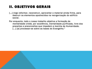 II. OBJETIVOS GERAIS
[...] Urge reformar, reconstruir, aproveitar o material ainda firme, para
destruir os elementos apodrecidos na reorganização do edifício
social.
Por enquanto, todo o nosso trabalho objetiva a formação da
mentalidade cristã, por excelência, mentalidade purificada, livre dos
preceitos e preconceitos que impedem a marcha da Humanidade.
[...] [a] processar-se sobre as bases do Evangelho.”
 