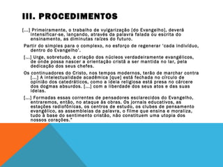 III. PROCEDIMENTOS
[...] Primeiramente, o trabalho de vulgarização [do Evangelho], deverá
intensificar-se, lançando, através da palavra falada ou escrita do
ensinamento, as diminutas raízes do futuro.
Partir do simples para o complexo, no esforço de regenerar ‘cada indivíduo,
dentro do Evangelho’.
[...] Urge, sobretudo, a criação dos núcleos verdadeiramente evangélicos,
de onde possa nascer a orientação cristã a ser mantida no lar, pela
dedicação dos seus chefes.
Os continuadores do Cristo, nos tempos modernos, terão de marchar contra
[...] A intelectualidade acadêmica [que] está fechada no círculo de
opinião dos catedráticos, como a ideia religiosa está presa no cárcere
dos dogmas absurdos. [...] com a liberdade dos seus atos e das suas
ideias.
[...] Formadas essas correntes de pensadores esclarecidos do Evangelho,
entraremos, então, no ataque às obras. Os jornais educativos, as
estações radiofônicas, os centros de estudo, os clubes de pensamento
evangélico, as assembleias da palavra, o filme que ensina e moraliza,
tudo à base do sentimento cristão, não constituem uma utopia dos
nossos corações.”
 