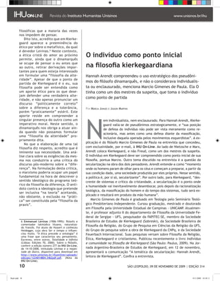 filosóficas que a maioria das vezes
         nos impedem de pensar.
             Dito isto, acredito que em Kierke-
         gaard aparece a preeminência do
         ético por sobre o metafísico, da qual
         é devedor Levinas.  Neste contexto,
         a ética cristã do amor ao próximo
         permite, ainda que o dinamarquês
                                                           O indivíduo como ponto inicial
         se ocupe de pensar o eu antes que
         ao outro, retirar derivações impor-               na filosofia kierkegaardiana
         tantes para quem esteja interessado
         em formular uma “filosofia da alte-               Hannah Arendt compreendeu o uso estratégico dos pseudôni-
         ridade”. Apesar de que o ponto de
         partida de Kierkegaard é o eu, sua
                                                           mos do filósofo dinamarquês, e não o considerava individualis-
         filosofia pode ser entendida como                 ta ou enclausurado, menciona Marcio Gimenes de Paula. Ela O
         um aporte ético para os que dese-                 tinha como um dos mestres da suspeita, que toma o indivíduo
         jam defender uma verdadeira alte-
         ridade, e não apenas pronunciar um
                                                           como ponto de partida
         discurso “politicamente correto”
         sobre a diferença e a tolerância,                 Por Márcia Junges e Jasson Martins
         porém “praticamente” estéril. Este




                                                           N
         aporte reside em compreender a
         singular presença do outro como um                             em individualista, nem enclausurado. Para Hannah Arendt, Kierke-
         imperativo moral. Neste sentido, o                             gaard valia-se de pseudônimos estrategicamente, e “sua posição
         dinamarquês nos obriga a atuar ain-                            de defesa do indivíduo não pode ser vista meramente como re-
         da quando não possamos formular                                acionária, mas antes como uma defesa diante da massificação,
         uma “filosofia da alteridade” pro-
                                                                        inclusive daquela operada pelos movimentos esquerdistas”. A ex-
         priamente dita.
                                                           plicação é do filósofo Marcio Gimenes de Paula na entrevista que concedeu,
             No que a elaboração de uma tal
         filosofia diz respeito, acredito que é            com exclusividade, por e-mail, à IHU On-Line. Ao lado de Nietzsche e Marx,
         iminente sua necessidade. Una aná-                Arendt coloca Kierkegaard, e não Freud, como um dos mestres da suspeita.
         lise clara sobre as exigências da mes-            O indivíduo em Kierkegaard deve ser compreendido como ponto inicial de sua
         ma nos conduziria a uma crítica do                filosofia, pontua Marcio. Outro tema discutido na entrevista é a questão da
         discurso pós-moderno sobre a “dife-               secularização na obra dos dois pensadores. Arendt entende-a como “momento
         rença”. Na formulação desta crítica,              onde os homens param de olhar para os céus e começam a preparar, a partir da
         o marxismo poderia ocupar um papel                sua condição dada, uma sociedade produzida por eles próprios. Nesse sentido,
         fundamental na hora de descrever o                a política é, por si só, secularizante”. Por outro lado, para Kierkegaard, “des-
         sentido ideológico do programa teó-               crente de sistemas e crítico da cristandade, a secularização é o ponto onde
         rico da filosofia da diferença. O antí-           a humanidade vai inevitavelmente desembocar, pois depois da racionalização
         doto contra a ideologia que pretende
                                                           teológica, da massificação do homem e do tempo dos sistemas, tudo será ex-
         ser inclusiva “na teoria” aceitando,
                                                           plicado e resultará em produto da mão humana”.
         não obstante, a exclusão na “práti-
         ca” ser constituída pela “filosofia da                Marcio Gimenes de Paula é graduado em Teologia pelo Seminário Teoló-
         praxis”.                                          gico Presbiteriano Independente. Cursou graduação, mestrado e doutorado
                                                           em Filosofia pela Universidade Estadual de Campinas - UNICAMP. Atualmen-
                                                           te, é professor adjunto II do departamento de Filosofia da Universidade Fe-
                                                           deral de Sergipe - UFS, pesquisador da FAPITEC-SE, membro da Sociedade
            Emmanuel Lévinas (1906-1995): filósofo e      Brasileira de Estudos de Kierkegaard (Sobreski), da Sociedade Brasileira de
           comentador talmúdico lituano, naturaliza-       Filosofia da Religião, do Grupo de Pesquisa em Ciências da Religião da UFS,
           do francês. Foi aluno de Husserl e conheceu
           Heidegger, cuja obra Ser e tempo o influen-     do Grupo de pesquisa sobre a obra de Kierkegaard da CNPq, e da Sociedade
           ciou muito. “A ética precede a ontologia” é     Feuerbach Internacional. Suas pesquisas versam sobre Filosofia da Religião,
           uma frase que caracteriza seu pensamento.
           Escreveu, entre outros, Totalidade e Infinito   Ética, Kierkegaard e cristianismo. Publicou recentemente o livro Indivíduo
           (Lisboa: Edições 70, 2000). Sobre o filósofo,   e comunidade na filosofia de Kierkegaard (São Paulo: Paulus, 2009). Na Jor-
           conferir a edição número 277 da IHU On-Line,
           de 14-10-2008, intitulada Lévinas e a majes-    nada Argentino-Brasileira de Estudos de Kierkegaard, em 12 de novembro,
           tade do Outro, disponível para download em      apresentará a comunicação “A temática da secularização: Hannah Arendt,
           http://www.unisinos.br/ihuonline/uploads/
           edicoes/1224014804.3462pdf.pdf. (Nota da
                                                           leitora de Kierkegaard”. Confira a entrevista.
           IHU On-Line).

         10                                                                                 SÃO LEOPOLDO, 09 DE NOVEMBRO DE 2009 | EDIÇÃO 314


flash.indd 10                                                                                                                        9/11/2009 18:38:11
 
