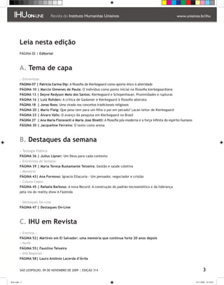 Leia nesta edição
                  PÁGINA 02 | Editorial



                  A. Tema de capa
                  » Entrevistas
                  PÁGINA 07 | Patricia Carina Dip: A filosofia de Kierkegaard como aporte ético à alteridade
                  PÁGINA 10 | Marcio Gimenes de Paula: O indivíduo como ponto inicial na filosofia kierkegaardiana
                  PÁGINA 13 | Deyve Redyson Melo dos Santos: Kierkegaard e Schopenhauer. Proximidades e rupturas
                  PÁGINA 16 | Luiz Rohden: A crítica de Gadamer e Kierkegaard à filosofia abstrata
                  PÁGINA 18 | Jonas Roos: Uma virada nos conceitos tradicionais religiosos
                  PÁGINA 20 | Mario Fleig: Que peso tem para um filho o pai em pecado? Lacan leitor de Kierkegaard
                  PÁGINA 23 | Álvaro Valls: O avanço da pesquisa em Kierkegaard no Brasil
                  PÁGINA 27 | Ana María Fioravanti e Maria Jose Binetti: A filosofia pós-moderna e a força infinita do espírito humano
                  PÁGINA 30 | Jacqueline Ferreira: O texto como arena



                  B. Destaques da semana
                  » Teologia Pública
                  PÁGINA 36 | Julius Lipner: Um Deus para cada contexto
                  » Entrevista da Semana
                  PÁGINA 39 | Maria Teresa Bustamante Teixeira: Gestão e saúde coletiva
                  » Memória
                  PÁGINA 43| Ana Formoso: Ignacio Ellacuría - Um pensador, negociador e cristão
                  » Coluna Cepos
                  PÁGINA 45 | Rafaela Barbosa: A nova Record: A construção do padrão tecnoestético e da liderança
                  pela via do reality show A Fazenda


                  » Destaques On-Line
                  PÁGINA 47 | Destaques On-Line



                  C. IHU em Revista
                  » Eventos »
769.
                  PÁGINA 52| Mártires em El Salvador: uma memória que continua forte 20 anos depois
nisi-
essa              » Perfil
aba-              PÁGINA 55| Faustino Teixeira
 ing,
nos.
                  » IHU Repórter
 cei-             PÁGINA 58| Lauro Antônio Lacerda d’Ávila
 br).
mail
                  SÃO LEOPOLDO, 09 DE NOVEMBRO DE 2009 | EDIÇÃO 314                                                                             

        flash.indd 3                                                                                                                     9/11/2009 18:38:05
 
