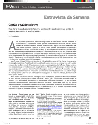 Entrevista da Semana
         Gestão e saúde coletiva
          Para Maria Teresa Bustamante Teixeira, a união entre saúde coletiva e gestão de
          serviços pode melhorar a saúde pública

          Por Patricia Fachin




          A
                      lém de formar profissionais atentos à integralidade do ser humano, uma das premissas da
                      saúde coletiva, é fundamental formar gestores para os serviços de saúde, alerta a profes-
                      sora Maria Teresa Bustamante Teixeira, na entrevista a seguir, concedida à IHU On-Line.
                      “Precisamos aprimorar a questão da gestão e nisso também dar atenção à formação para
                      a gestão do serviço, porque muitas vezes os profissionais não se pensam como gestores.
          Mas, em algum momento eles vão atuar nesta área”. Continuando o raciocínio, ela diz que a saúde
          coletiva também precisa desenvolver pesquisas que possam auxiliar a tomada de decisões e melhorar
          os serviços de saúde. Ela destacou ainda a importância da humanização na formação de novos profis-
          sionais. “Trabalhar na área da saúde é trabalhar com todos os elementos da vida das pessoas, por isso
          é fundamental uma base humanista”, assegura.
              A professora visitou a Unisinos por ocasião do X Simpósio Internacional IHU: Narrar Deus numa so-
          ciedade pós-metafísica. Possibilidade e impossibilidades, após retornar de um congresso sobre saúde,
          em Luxemburgo. Com mais de 30 anos de experiência em saúde pública, Maria Teresa diz que percebe
          uma busca de soluções imediatistas em relação à saúde. “Essa questão de causa e efeito revela que
          as pessoas querem encontrar alternativas imediatas para resolver o sofrimento”, constata. Segundo
          ela, as pessoas estão investindo em exames complexos “e deixando de conhecer seu próprio corpo,
          de interagir e criar uma vida com hábitos saudáveis do ponto de vista mais integral, tanto da saúde
          física quanto mental”.
              Maria Teresa Bustamante Teixeira possui graduação em Medicina, pela Escola de Ciências Médicas
          de Volta Redonda, mestrado e doutorado em Saúde Coletiva, pela Universidade do Estado do Rio de
          Janeiro – UERJ. Atualmente, é professora da Universidade Federal de Juiz de Fora – UFJF e coordena-
          dora do Núcleo de Assessoria, Treinamento e Estudos em Saúde – NATES (www.nates.ufjf.br), núcleo
          acadêmico da UFJF, que visa institucionalizar um espaço integrando as unidades acadêmicas da UFJF
          e as instituições prestadoras de serviço na área de abrangência da UFJF. Também coordena o Progra-
          ma de Pós-Graduação em Saúde Coletiva. Confira a entrevista.


         IHU On-Line – Como iniciou sua tra-       Illich, Carlos Gentile de Mello, entre           no curso, também percebi que a clínica
         jetória na área de saúde coletiva? De     outros. À medida em que fui avançando               feita de uma forma mais individual não
         onde surgiu esse interesse de traba-        Ivan ILLICH. A expropriação da saúde. Nême-      daria as respostas que eu buscava. Por
         lhar com alternativas à saúde?             sis da medicina (Rio de Janeiro: Nova Frontei-     isso, fiz minha residência em saúde pú-
         Maria Teresa Bustamante Teixeira - Es-     ra, 1975). (Nota da entrevistada)                  blica, na Fundação Oswaldo Cruz, no Rio
                                                     Sobre Ivan Illich, leia a revista IHU On-Line
         tudei medicina motivada pela questão       número 46, de 09-12-2002, intitulada “Ivan         de Janeiro. Desde então, venho traba-
         do cuidado; isso sempre me mobilizou       Illich, pensador radical e inovador”, disponível   lhando nessa área. Atuei inicialmente na
         muito. Conclui a faculdade em 1978, e      para download no link http://www.unisinos.br/      área do planejamento, mas frequente-
                                                    ihuonline/uploads/edicoes/1161290142.3pdf.
         vivi justo a época em que se denunciava    pdf (Nota da IHU On-Line)                          mente me decepcionava porque as pro-
         muito a medicalização. Na ocasião ha-       Carlos Gentile de MELLO. Saúde e Assis-          postas desenvolvidas dificilmente eram
         via muitos debates em torno dessa te-      tência Médica no Brasil (São Paulo: Cebes          incorporadas pelos gestores. Depois, tive
                                                    - Hucitec; 1977); O Sistema de Saúde em
         mática, discutida em autores como Ivan     Crise (São Paulo: Cebes - Hucitec; 1981).          a oportunidade de conhecer um grupo
                                                    (Nota da entrevistada)                             que trabalhava com uma epidemiologia
          SÃO LEOPOLDO, 09 DE NOVEMBRO DE 2009 | EDIÇÃO 314                                                                                      39

flash.indd 39                                                                                                                             9/11/2009 18:38:28
 