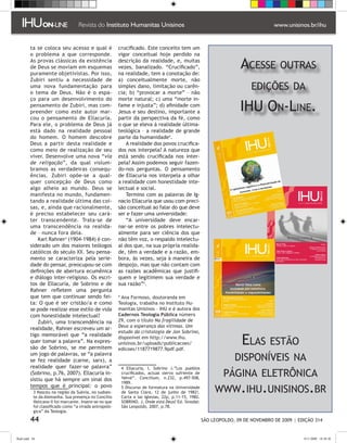 ta se coloca seu acesso e qual é               crucificado. Este conceito tem um
         o problema a que corresponde.                  vigor conceitual hoje perdido na
         As provas clássicas da existência
         de Deus se moviam em esquemas
         puramente objetivistas. Por isso,
                                                        descrição da realidade, e, muitas
                                                        vezes, banalizado. “Crucificado”,
                                                        na realidade, tem a conotação de:
                                                                                                                    Acesse outras
         Zubiri sentiu a necessidade de                 a) conceitualmente morte, não
         uma nova fundamentação para
         o tema de Deus. Não é o espa-
                                                        simples dano, limitação ou carên-
                                                        cia; b) “provocar a morte” – não
                                                                                                                         edições da
         ço para um desenvolvimento do                  morte natural; c) uma “morte in-
         pensamento de Zubiri, mas com-
         preender como este autor mar-
                                                        fame e injusta”; d) afinidade com
                                                        Jesus e seu destino, importante a                           IHU On-Line.
         cou o pensamento de Ellacuría.                 partir da perspectiva da fé, como
         Para ele, o problema de Deus já                o que se eleva à realidade última-
         está dado na realidade pessoal                 teológica – a realidade de grande
         do homem. O homem descobre                     parte da humanidade.
         Deus a partir desta realidade e                    A realidade dos povos crucifica-
         como meio de realização de seu                 dos nos interpela? A natureza que
         viver. Desenvolve uma nova “via                está sendo crucificada nos inter-
         de religação”, da qual vislum-                 pela? Assim podemos seguir fazen-
         bramos as verdadeiras consequ-                 do-nos perguntas. O pensamento
         ências. Zubiri opõe-se a qual-                 de Ellacuría nos interpela a olhar
         quer concepção de Deus como                    a realidade com honestidade inte-
         algo alheio ao mundo. Deus se                  lectual e social.
         manifesta no mundo, fundamen-                      Termino com as palavras de Ig-
         tando a realidade última das coi-              nacio Ellacuría que usou com preci-
         sas, e, ainda que racionalmente,               são conceitual ao falar do que deve
         é preciso estabelecer seu cará-                ser e fazer uma universidade:
         ter transcendente. Trata-se de                     “A universidade deve encar-
         uma transcendência na realida-                 nar-se entre os pobres intelectu-
         de – nunca fora dela.                          almente para ser ciência dos que
             Karl Rahner (1904-1984) é con-            não têm voz, o respaldo intelectu-
         siderado um dos maiores teólogos               al dos que, na sua própria realida-
         católicos do século XX. Seu pensa-             de, têm a verdade e a razão, em-
         mento se caracteriza pela serie-               bora, às vezes, seja à maneira de
         dade do pensar, preocupou-se com               despojo, mas que não contam com
         definições de abertura ecumênica               as razões acadêmicas que justifi-
         e diálogo inter-religioso. Os escri-           quem e legitimem sua verdade e
         tos de Ellacuría, de Sobrino e de              sua razão”.
         Rahner refletem uma pergunta
         que tem que continuar sendo fei-               * Ana Formoso, doutoranda em
         ta: O que é ser cristão/a e como               Teologia, trabalha no Instituto Hu-
         se pode realizar esse estilo de vida           manitas Unisinos – IHU e é autora dos
         com honestidade intelectual?                   Cadernos Teologia Pública número
             Zubiri, uma transcendência na              29, com o título Na fragilidade de
                                                        Deus a esperança das vítimas. Um
         realidade, Rahner escreveu um ar-
                                                        estudo da cristologia de Jon Sobrino,

                                                                                                                     Elas estão
         tigo memorável que “a realidade                disponível em http://www.ihu.
         quer tomar a palavra”. Na expres-              unisinos.br/uploads/publicacoes/
         são de Sobrino, se me permitem                 edicoes/1187719877.9pdf.pdf.
         um jogo de palavras, se “a palavra
         se fez realidade (carne, sarx), a                                                                        disponíveis na
         realidade quer fazer-se palavra”                 Ellacuría, I, Sobrino J.”Los pueblos
         (Sobrino, p.76, 2007). Ellacuría in-
         sistiu que há sempre um sinal dos
                                                         crucificados, actual siervo sufriente de
                                                         Yahvé”. Concilium, n.232, p.497-508,
                                                                                                              página eletrônica
                                                                                                          www.ihu.unisinos.br
                                                         1989.
         tempos que é principal: o povo                   Discurso de formatura na Universidade
            Nasceu na região da Suévia, no sudoes-      de Santa Clara, 12 de junho de 1982!.
           te da Alemanha. Sua presença no Concílio      Carta a las Iglesias, 22p, p.11-15, 1982.
           Vaticano II foi marcante. Insere-se no que    SOBRINO, J. Onde está Deus? Ed. Sinodal:
           foi classificado como “a virada antropoló-    São Leopoldo, 2007, p.78.
           gica” da Teologia.

         44                                                                                          SÃO LEOPOLDO, 09 DE NOVEMBRO DE 2009 | EDIÇÃO 314


flash.indd 44                                                                                                                                 9/11/2009 18:38:30
 