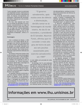 “como opressão injusta da plenitude                        “O governo                        nilo Miranda Baires, professor do Insti-
         e da dignidade humana, libertação de                                                         tuto Centro-Americano de Ciências da
         toda forma de injustiça, libertação da               salvadorenho, após                      Saúde, da UCA.
         fome, da doença, da ignorância, do                                                               E, no dia 28, encerrando a progra-
         desamparo, libertação das necessida-              muitos anos de silêncio                    mação, o jesuíta e companheiro dos
         des falsas, impostas por uma socieda-                                                        mártires Jon Sobrino irá ministrar a
         de de consumo”.                                         e dissimulação,                      grande conferência “O que os mártires
             Por isso, eles optaram por viver                                                         nos pedem hoje”, na capela da UCA.
         em um mundo de oprimidos e se loca-                  decidiu somar-se às                         O governo salvadorenho, após
         lizaram conscientemente no lugar da                                                          muitos anos de silêncio e dissimu-
         realidade histórica onde havia opres-             homenagens do mundo                        lação, decidiu somar-se às homena-
         são, no lugar das vítimas despojadas                                                         gens do mundo inteiro. No dia 03 de
         de toda figura humana. “E foi aí onde               inteiro. No dia 03 de                    novembro, o presidente de El Salva-
         entregaram sua vida que lhes foi vio-                                                        dor, Mauricio Funes, afirmou que irá
         lentamente arrebatada”, afirma o fi-             novembro, o presidente                      conceder o mais alto grau de honra
         lósofo.                                                                                      do país aos seis jesuítas assassinados
                                                          de El Salvador, Mauricio                    pelo exército salvadorenho em 1989.
         Homenagens                                                                                   Apesar de não incluir as duas mulhe-
                                                           Funes, afirmou que irá                     res assassinadas, Funes afirmou que
             Com a exibição do debate, o IHU                                                          a entrega da Ordem Nacional José
         soma-se a uma ampla agenda de ho-                   conceder o mais alto                     Matias Delgado será um “ato público
         menagens aos mártires salvadorenhos                                                          de desagravo” pelos erros dos gover-
         em todo o mundo. Na própria UCA, em                grau de honra do país                     nos passados. A homenagem será fei-
         El Salvador, um grande calendário de                                                         ta, segundo a presidência, em razão
         atividades está sendo realizado neste                   aos seis jesuítas                    dos “serviços extraordinários presta-
         mês de novembro. São 16 dias de pro-                                                         dos pelos jesuítas ao país, nas áreas
         gramação especialmente dedicada aos                   assassinados pelo                      de educação, direitos humanos, sua
         mártires.                                                                                    contribuição ao combate à pobreza,
             Os eventos começaram ainda no dia             exército salvadorenho                      exclusão social, iniquidade, e suas
         03 de novembro, com uma homenagem                                                            contribuições à paz e à construção
         a Ignacio Martín-Baró, pela passagem                        em 1989”                        da democracia” em El Salvador.
         do seu 68º aniversário de vida. O jesu-                                                          Há algumas semanas, a Câmara
         íta também será lembrado no dia 12               re uma vigília com procissão de velas       de Representantes dos EUA também
         de novembro, no “Fórum Internacio-               pela cidade.                                aprovou uma resolução para honrar a
         nal Ignacio Martín-Baró: Psicologia da              No domingo, dia 15, será celebrada       vida dos mártires da UCA. Segundo o
         libertação, 20 anos depois”.                     uma grande missa na catedral de San         jornal El País, a resolução, apresen-
             Já no dia 10 de novembro, ocorre o           Salvador em comemoração aos márti-          tada pelo deputado democrata James
         “XXIV Fórum da Realidade Sócio-Políti-           res, diante do túmulo de Dom Óscar          McGovern e outros 33 parlamentares,
         ca ‘Segundo Montes’: Pensar as migra-            Arnulfo Romero, arcebispo da capital        “recorda e comemora as vidas e o tra-
         ções hoje, uma homenagem a Segundo               assassinado em 1980. No dia 16, será        balho” dos mártires, e reconhece que
         Montes e seu legado”.                            celebrada outra missa com a comuni-         “as pessoas assassinadas dedicaram a
             As questões judiciais envolvendo o           dade acadêmica, no campus da UCA.           sua vida para atender e aliviar as de-
         caso dos jesuítas também serão lem-                 No dia 18, a conferência “O papel        sigualdades sociais e econômicas de El
         bradas no sábado, 14 de novembro,                dos mártires da UCA na transição de-        Salvador”.
         com a conferência de Almudena Ber-               mocrática salvadorenha e as debilida-         Sobre o tema leia a matéria Congresso norte-
         nabeu, a advogada que apresentou o               des das democracias centro-america-          americano aprova resolução que homenageia
         caso na Espanha. No mesmo dia, ocor-                                                          jesuítas assassinados há 20 anos, publicada
                                                          nas” irá reunir Gilles Bataillon, diretor    no sítio do IHU em 31-10-2009 e disponível
            Leia acessando http://www.ihu.unisinos.br/   de estudos da Escola de Altos Estudos        no link http://www.ihu.unisinos.br/index.
           index.php?option=com_noticiasItemid=18t      em Ciências Sociais, da França, e Da-        php?option=com_noticiasItemid=18task=de
           ask=detalheid=27232 (Nota da IHU On-Line)                                                  talheid=27077 (Nota da IHU On-Line)




                Informações em www.ihu.unisinos.br
         54                                                                               SÃO LEOPOLDO, 09 DE NOVEMBRO DE 2009 | EDIÇÃO 314


flash.indd 54                                                                                                                                 9/11/2009 18:38:42
 