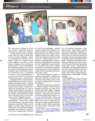 Pá”, que atuou na década de 70 em          do “Ofício das Comunidades”, enrique-          com sua preciosa colaboração, como
         Juiz de Fora. “A presença musical é        cido com orações inter-religiosas e sin-       Pierre Sanchis, Otávio Velho, Antônio
         muito forte na minha vida”, confessa.      gulares momentos de silêncio. É um es-         Flávio Pierucci, Ronaldo de Almeida, Ivo
             O sonho atual de Faustino Teixeira     paço onde exerce sua atividade musical,        Lesbaupin, Cecília Mariz, Carlos Alberto
         é que exista um maior entendimento         regando os salmos com violão e o canto.        Steil e outros. E outra obra encontra-se
         entre as tradições religiosas, o respei-   “Talvez em função da vinculação muito          a caminho, fruto de uma longa pesquisa
         to à diversidade de culturas e de re-      forte com a mística religiosa, com a li-       de Faustino sobre os “buscadores de di-
         ligiões. “Sonho com a quebra de uma        berdade e criatividade que a envolvem,         álogo”. Trata-se de uma pesquisa finan-
         certa arrogância que marca as iden-        tenho certa dificuldade com a dinâmica         ciada pelo CNPQ que visa traçar o itine-
         tidades religiosas, numa perspectiva       atual da religiosidade no mundo católi-        rário de alguns importantes buscadores
         de reconhecer o valor da diversidade.      co: o formalismo das missas, a fixação         cristãos que viveram a experiência da
         Minha grande luta atual é em favor do      nas rubricas, os sermões e seu distancia-      liminaridade, de aproximação profunda
         que chamo de pluralismo de princípio:      mento do tempo etc. Falta um pouco de          com outra tradição religiosa. Dentre os
         reconhecer que o pluralismo é um va-       mundo interior nessa dinâmica do catoli-       autores trabalhados estão: Louis Mas-
         lor fundamental, que a diversidade         cismo hoje”, critica.                          signon, Henri le Saux, Raimon Panikkar,
         é um dom, e que o aprendizado e o              Para Faustino Teixeira a política é        Thomas Merton, Simone Weil e Ernesto
         encontro com o outro é um horizonte        o espaço da santidade. “A política é o         Cardenal.
         importantíssimo para o nosso tempo”.       lugar onde podemos lutar para fazer              Sobre Thomas Merton, leia a entrevista com
             Perguntado sobre o que teme hoje,      acontecer nossos sonhos. Vejo-a como            Getulio Bertelli: Thomas Merton e Ernesto
         Dudu considera que vivemos em uma so-      um espaço fundamental do exercício              Cardenal: dois precursores da espiritualida-
                                                                                                    de da libertação latino-americana, publicada
         ciedade marcada por medos. “A busca        da cidadania”.                                  na IHU On-Line número 285, de 08-12-2008,
         de sentido é sempre feita num ambiente         Vale ainda ressaltar que, em parceria       disponível no link http://www.ihuonline.unisi-
         marcado pelas ameaças. Vivemos movi-       com Renata Menezes, Faustino Teixeira           nos.br/index.php?option=com_destaques_sem
                                                                                                    anaItemid=24task=detalhesidnot=1499i
         mentos de enrijecimento em todos os        organizou uma obra que acaba de ser             dedit=10 (Nota da IHU On-Line)
         campos. Tenho medo que os grandes va-      lançada pela editora Vozes, intitulada           Sobre Simone Weil a IHU On-Line dedicou
         lores possam ser abafados pela dinâmica    Catolicismo plural: dinâmicas contem-           três edições. Confira no sítio do IHU (www.
                                                                                                    ihu.unisinos.br). Simone Weil. Palavra viva.
         do mercado, caracterizada pela indife-     porâneas. É uma obra que nasceu sob            Edição número 84, de 17-11-2003. O material
         rença. Meu maior medo é que a indife-      o incentivo da ONG ISER-Assessoria, fru-        está disponível no endereço http://www.
         rença se torne a linguagem comum”.         to de um seminário sobre o tema, que            ihuonline.unisinos.br//uploads/edicoes/
                                                                                                    1161201356.89word.doc; Hannah Arendt, Si-
             A relação de Dudu com Deus, com o      aconteceu em Juiz de Fora em abril de           mone Weil e Edith Stein. Três mulheres que
         transcendente, é muito forte. “Tenho       2005. O livro reúne 11 artigos que bus-         marcaram o século XX. Edição número 168,
         uma relação pessoal, mais do que exclu-    cam traçar o quadro plural do catolicis-        de 12-12-2005. O material está disponível no
                                                                                                    link http://www.ihuonline.unisinos.br//uplo-
         sivamente sacramental. Tenho um ritmo      mo hoje no Brasil. Nomes importantes            ads/edicoes/1158350658.23word.doc; e Filo-
         pessoal de oração muito acentuado há       das ciências sociais enriquecem a obra          sofia, mística e espiritualidade. Simone Weil,
         muitos anos”. Ele, sua mãe e sua esposa                                                    cem anos. Edição número 313, de 03-11-2009,
                                                      Sobre a obra, leia a nota publicada no       disponível em http://www.ihuonline.unisinos.
         participam de um grupo de oração em         blog do IHU em http://unisinos.br/blog/        br/uploads/edicoes/1257272797.865pdf.pdf
         Juiz de Fora. O grupo segue a dinâmica      ihu/2009/11/04/catolicismo-plural/ (Nota da    (Nota da IHU On-Line)
                                                     IHU On-Line)

          SÃO LEOPOLDO, 09 DE NOVEMBRO DE 2009 | EDIÇÃO 314                                                                                       57

flash.indd 57                                                                                                                              9/11/2009 18:38:44
 