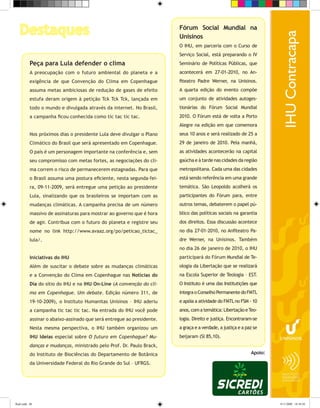 Destaques                                                            Fórum Social Mundial na
                                                                        Unisinos
                                                                        O IHU, em parceria com o Curso de
                                                                        Serviço Social, está preparando o IV
           Peça para Lula defender o clima                              Seminário de Políticas Públicas, que
           A preocupação com o futuro ambiental do planeta e a          acontecerá em 27-01-2010, no An-
           exigência de que Convenção do Clima em Copenhague            fiteatro Padre Werner, na Unisinos.
           assuma metas ambiciosas de redução de gases de efeito        A quarta edição do evento compõe
           estufa deram origem à petição Tck Tck Tck, lançada em        um conjunto de atividades autoges-
           todo o mundo e divulgada através da internet. No Brasil,     tionárias do Fórum Social Mundial
           a campanha ficou conhecida como tic tac tic tac.             2010. O Fórum está de volta a Porto
                                                                        Alegre na edição em que comemora
           Nos próximos dias o presidente Lula deve divulgar o Plano    seus 10 anos e será realizado de 25 a
           Climático do Brasil que será apresentado em Copenhague.      29 de janeiro de 2010. Pela manhã,
           O país é um personagem importante na conferência e, sem      as atividades acontecerão na capital
           seu compromisso com metas fortes, as negociações do cli-     gaúcha e à tarde nas cidades da região
           ma correm o risco de permanecerem estagnadas. Para que       metropolitana. Cada uma das cidades
           o Brasil assuma uma postura eficiente, nesta segunda-fei-    está sendo referência em uma grande
           ra, 09-11-2009, será entregue uma petição ao presidente      temática. São Leopoldo acolherá os
           Lula, sinalizando que os brasileiros se importam com as      participantes do Fórum para, entre
           mudanças climáticas. A campanha precisa de um número         outros temas, debaterem o papel pú-
           massivo de assinaturas para mostrar ao governo que é hora    blico das políticas sociais na garantia
           de agir. Contribua com o futuro do planeta e registre seu    dos direitos. Essa discussão acontece
           nome no link http://www.avaaz.org/po/peticao_tictac_         no dia 27-01-2010, no Anfiteatro Pa-
           lula/.                                                       dre Werner, na Unisinos. Também
                                                                        no dia 26 de janeiro de 2010, o IHU
           Iniciativas do IHU                                           participará do Fórum Mundial de Te-
           Além de suscitar o debate sobre as mudanças climáticas       ologia da Libertação que se realizará
           e a Convenção do Clima em Copenhague nas Notícias do         na Escola Superior de Teologia – EST.
           Dia do sítio do IHU e na IHU On-Line (A convenção do cli-    O Instituto é uma das Institutições que
           ma em Copenhague. Um debate. Edição número 311, de           integra o Conselho Permanente do FMTL
           19-10-2009), o Instituto Humanitas Unisinos – IHU aderiu     e apóia a atividade do FMTL no FSM - 10
           a campanha tic tac tic tac. Na entrada do IHU você pode      anos, com a temática: Libertação e Teo-
           assinar o abaixo-assinado que será entregue ao presidente.   logia. Direito e justiça. Encontraram-se
           Nesta mesma perspectiva, o IHU também organizou um           a graça e a verdade, a justiça e a paz se
           IHU Ideias especial sobre O futuro em Copenhague? Mu-        beijaram (Sl 85,10).
           danças e mudanças, ministrado pelo Prof. Dr. Paulo Brack,
           do Instituto de Biociências do Departamento de Botânica                                           Apoio:

           da Universidade Federal do Rio Grande do Sul – UFRGS.




flash.indd 60                                                                                                         9/11/2009 18:38:50
 