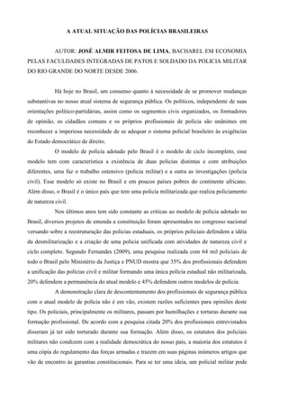 A ATUAL SITUAÇÃO DAS POLÍCIAS BRASILEIRAS


            AUTOR: JOSÉ ALMIR FEITOSA DE LIMA, BACHAREL EM ECONOMIA
PELAS FACULDADES INTEGRADAS DE PATOS E SOLDADO DA POLICIA MILITAR
DO RIO GRANDE DO NORTE DESDE 2006.


            Há hoje no Brasil, um consenso quanto à necessidade de se promover mudanças
substantivas no nosso atual sistema de segurança pública. Os políticos, independente de suas
orientações político-partidárias, assim como os segmentos civis organizados, os formadores
de opinião, os cidadãos comuns e os próprios profissionais de polícia são unânimes em
reconhecer a imperiosa necessidade de se adequar o sistema policial brasileiro às exigências
do Estado democrático de direito.
            O modelo de polícia adotado pelo Brasil é o modelo de ciclo incompleto, esse
modelo tem com característica a existência de duas policias distintas e com atribuições
diferentes, uma faz o trabalho ostensivo (policia militar) e a outra as investigações (policia
civil). Esse modelo só existe no Brasil e em poucos países pobres do continente africano.
Além disso, o Brasil é o único país que tem uma policia militarizada que realiza policiamento
de natureza civil.
            Nos últimos anos tem sido constante as criticas ao modelo de polícia adotado no
Brasil, diversos projetos de emenda a constituição foram apresentados no congresso nacional
versando sobre a reestruturação das policias estaduais, os próprios policiais defendem a idéia
da desmilitarização e a criação de uma policia unificada com atividades de natureza civil e
ciclo completo. Segundo Fernandes (2009), uma pesquisa realizada com 64 mil policiais de
todo o Brasil pelo Ministério da Justiça e PNUD mostra que 35% dos profissionais defendem
a unificação das polícias civil e militar formando uma única polícia estadual não militarizada,
20% defendem a permanência do atual modelo e 45% defendem outros modelos de polícia.
            A demonstração clara de descontentamento dos profissionais de segurança pública
com o atual modelo de polícia não é em vão, existem razões suficientes para opiniões deste
tipo. Os policiais, principalmente os militares, passam por humilhações e torturas durante sua
formação profissional. De acordo com a pesquisa citada 20% dos profissionais entrevistados
disseram já ter sido torturado durante sua formação. Além disso, os estatutos dos policiais
militares não condizem com a realidade democrática do nosso país, a maioria dos estatutos é
uma cópia do regulamento das forças armadas e trazem em suas páginas inúmeros artigos que
vão de encontro às garantias constitucionais. Para se ter uma ideia, um policial militar pode
 