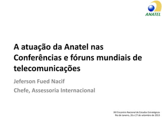 A atuação da Anatel nas
Conferências e fóruns mundiais de
telecomunicações
Jeferson Fued Nacif
Chefe, Assessoria Internacional
XIII Encontro Nacional de Estudos Estratégicos
Rio de Janeiro, 26 e 27 de setembro de 2013
 