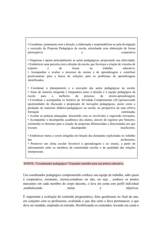 • Coordenar, juntamente com a direção, a elaboração e responsabilizar-se pela divulgação
   e execução da Proposta Pedagógica da escola, articulando essa elaboração de forma
   participativa                               e                                cooperativa

   • Organizar e apoiar principalmente as ações pedagógicas, propiciando sua efetividade;
   • Estabelecer uma parceria com a direção da escola, que favoreça a criação de vínculos de
   respeito        e         de        trocas         no         trabalho         educativo;
   • Acompanhar e avaliar o processo de ensino e de aprendizagem e contribuir
   positivamente para a busca de soluções para os problemas de aprendizagens
   identificados;

   • Coordenar o planejamento e a execução das ações pedagógicas na escola;
   • Atuar de maneira integrada e integradora junto à direção e à equipe pedagógica da
   escola     para     a     melhoria     do     processo     de     ensino-aprendizagem;
   • Coordenar e acompanhar os horários de Atividade Complementar (AC),promovendo
   oportunidades de discussão e proposição de inovações pedagógicas, assim como a
   produção de materiais didático-pedagógicos na escola, na perspectiva de uma efetiva
   formação                                                                     continuada;
   • Avaliar as práticas planejadas, discutindo com os envolvidos e sugerindo inovações;
   • Acompanhar o desempenho acadêmico dos alunos, através de registros por bimestre,
   orientando os docentes para a criação de propostas diferenciadas e direcionadas aos que
   tiveram                             desempenho                              insuficiente;

   • Estabelecer metas a serem atingidas em função das demandas explicitadas no trabalho
   dos                                                                      professores;
   • Promover um clima escolar favorável à aprendizagem e ao ensino, a partir do
   entrosamento entre os membros da comunidade escolar e da qualidade das relações
   interpessoais.


FONTE: “Coordenador pedagógico”-Traçando caminho para sua prática educativa.


Um coordenador pedagógico comprometido conhece sua equipe de trabalho, sabe quem
é cooperativo, resistente, curioso,estudioso ou não, ou seja , conhece os pontos
marcantes em cada membro do corpo docente, e leva em conta este perfil individual
,estabelecendo                  metas                 e                 objetivos.

È importante a avaliação do conteúdo programático, feito geralmente no final do ano,
em conjunto com os professores, avaliando o que deu certo e deve permanecer, o que
deve ser mudado, ampliado ou retirado, flexibilizando os conteúdos, levando em conta o
 