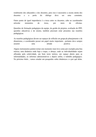 rendimento dos educandos e dos docentes, para isso é necessário a escuta atenta dos
docentes    e    a   porta    do    diálogo      deve    ser     uma     constante.

Outro ponto de igual importância é a troca entre os docentes, cabe ao coordenador
articular    momentos       de      troca,     por     meio       de     oficinas.

Questões de formação pedagógica da equipe, da gestão de projetos, avaliação do PPP,
questões educativas e de ensino, também precisam estar presentes nas reuniões
pedagógicas.

As reuniões pedagógicas devem ser espaços de reflexão em grupo,de planejamento e de
dinamismo, o coordenador possui um papel muito importante , portanto deve sempre
assumir              uma               atitude               positiva             .

Alguns instrumentos podem tornar este momento mais leve como por exemplo,uma boa
música, uma dinâmica onde haja o toque, o abraço, onde as individualidades sejam
afloradas pela coletividade, um bom texto teórico, um espaço aberto para as
informalidades, os informes administrativos e depois enfim, o trabalho pedagógico.
No próximo título , vamos estudar um pouquinho sobre dinâmicas e o por quê delas.
 