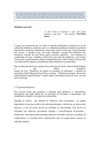 Dinâmicas, por quê?

                                     “o que escuto eu esqueço, o que vejo posso
                                     lembrar, o que faço  não esqueço”.Provérbios
                                     chinês



É quase que consensual que em todas as reuniões pedagógicas aconteçam as já tão
conhecidas dinâmicas, entretanto, não só, as dinâmicas acontecem também em palestras
educacionais, religiosas, empresariais, entre tantos outros eventos que se faz necessário
este recurso. A questão é que, nem todos entendem o porquê das dinâmicas, elas
acontecem, marcam de certa forma aquele momento específico , sem entretanto se
compreender por que o trabalho se desenvolve por meio das dinâmicas, e por muitas
vezes se faz o questionamento, Porque simplesmente não se fala? Porque é preciso tudo
isso? Quero deixar algumas considerações sobre dinâmicas e o porquê delas.

Para a construção deste item ,pesquisei nos textos das escritoras ,Susan Chiode Perpétuo
e                      Ana                        Maria                       Gonçalves,
autoras do livro “Dinâmicas de Grupos na formação de lideranças” e também da
psicanalista Sandra Regina da Luz Inácio, no artigo , “Dinâmicas de grupo - desenvolve
comportamento organizacional?”, traçarei alguns comentários acerca do tema em uma
breve conclusão.



1.1 O que são dinâmicas?

Nas diversas fontes que pesquisei, a definição para dinâmicas é: instrumentos,
ferramentas que estão dentro de um processo de formação e organização, que
possibilitam a criação e recriação do conhecimento.

Segundo as autoras,      que definem as dinâmicas como ferramentas , de grande
importância no processo coletivo do ensino-aprendizagem , não devem ser únicas neste
processo, e nem tão pouco devem ser excluídas ou subestimadas. Elas devem ser
utilizadas com objetivos previamente traçados e especificamente direcionados ,
obedecendo uma determinada estratégia educativa, buscando estimular a produção do
conhecimento e a recriação deste conhecimento tanto no grupo/coletivo quanto no
indivíduo/singular.
 