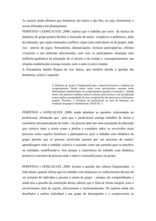 As autoras ainda afirmam que dinâmicas são meios e não fins, ou seja, ferramentas a
serem utilizadas com planejamento.
PERPÉTUO e GONÇALVES ,2000, explica que o trabalho por meio da técnica de
dinâmica de grupo poderá facilitar a discussão de temas complexos e polêmicos, além
de estimular, que sejam externados conflitos, sejam estes individuais ou de grupos, tudo
isso   através de jogos, brincadeiras, dramatizações, técnicas participativas, oficinas
vivenciais e um ambiente descontraído, com isso os participantes alcançam uma
melhoria qualitativa na percepção de si mesmo e do mundo e, conseqüentemente, nas
relações estabelecidas consigo mesmo, com o outro e com o mundo.
A Psicanalista Sandra Regina da Luz Inácio, que também aborda a questão das
dinâmicas, coloca o seguinte:


                       A dinâmica de grupo é fundamental para o desenvolvimento e mudança de
                       comportamento. Sendo assim, todos esses aprendizados somente serão
                       efetivamente transformados em comportamento quando vivenciado.[...]Sendo
                       assim, não podemos também utilizar a técnica pela técnica e sim ela aplicada
                       a uma análise acompanhada de uma compreensão dos processos e fenômenos
                       grupais. Portanto, a formação do profissional na área de humanas em
                       condução de grupos é fundamental. (INÀCIO, )


PERPÉTUO e GONÇALVES ,2000, ainda abordam as questões relacionadas ao
profissional, afirmando que     para que o profissional consiga trabalhar de forma a
considerar esta participação de todos , ele precisa optar por uma concepção de educação
que valoriza tanto a teoria como a prática e considera todos os envolvidos neste
processo como sujeitos históricos e participativos, pois o trabalho com dinâmica de
grupo permite que as pessoas envolvidas passem por um processo de ensino-
aprendizagem onde o trabalho coletivo é colocado como um caminho para se interferir
na realidade, modificando-a. Isso porque a experiência do trabalho com dinâmica
promove o encontro de pessoas onde o saber é construído junto, em grupo.


PERPÉTUO e GONÇALVES ,2000, levanta a questão dos saberes fragmentados e
individuais, quando afirma que no trabalho com dinâmicas os conhecimento deixam de
ser somente do indivíduo e passam a serem do grupo , porque são compartilhados e
ainda tem a questão da construção desses saberes que é feita de forma integral, com o
envolvimento total do sujeito, afetivamente e intelectualmente. Os sujeitos ainda são
desafiados a análise individual e em grupo do desempenho e a comprovarem os
 