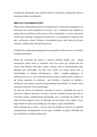 resultados do aprendizado. Isso acontece somente se garantido a participação efetiva e
constante de todos os participantes.


BREVES CONSIDERAÇÕES
Diante destas informações,é possível a constatação que o coordenador Pedagógico é um
profissional de extrema importância na escola, é ele o responsável pelo trabalho em
equipe junto aos professores,com os pais e alunos, comunidade e a escola, responsável
também pela formação continuada dos professores e na manutenção da parceria entre
pais , professores e alunos. Portanto, o coordenador precisa saber lidar com diversas
situações e sabendo lidar com inúmeras pessoas.


O trabalho de coordenação pedagógica deve estar pautado na ética e buscar a construção
da gestão democrática


Diante das colocações das autoras, é possível perceber também, que , Alguns
instrumentos podem tornar os momentos mais leves como por exemplo,uma boa
música, uma dinâmica onde haja o toque, o abraço, onde as individualidades sejam
afloradas pela coletividade, um bom texto teórico, um espaço aberto para as
informalidades, os informes administrativos , enfim, o trabalho pedagógico. As
dinâmicas, por sua vez, são ferramentas preciosas para se abordar temas complexos e
até mesmo causadores de polêmicas , pois facilitam a exposição de opiniões e
sentimentos, tanto quanto o processo de aprendizagem,não podendo, no entanto, serem
absolutas no processo ensino-aprendizagem.
Por meio de técnicas de dinâmicas, associadas às teorias e planejadas para que se
alcancem os objetivos propostos, são meios e não fins, portanto, precisam que todos os
envolvidos estejam verdadeiramente participando, pois a construção dos saberes são
feitos de forma integral, ou seja , do indivíduo com ele mesmo, com o objeto e com o
grupo. Sendo de extrema necessidade que estes saberes sejam compartilhados.
Outra conclusão que se chega , é que por meio das dinâmicas é possível se modificar
comportamentos, principalmente no que tange ao trabalho em grupo, habilidade esta
que é importante no trabalho educacional.
 