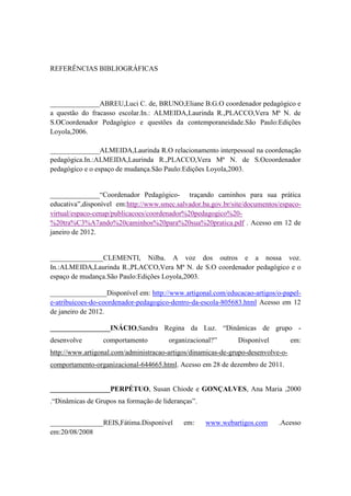 REFERÊNCIAS BIBLIOGRÁFICAS



______________ABREU,Luci C. de, BRUNO,Eliane B.G.O coordenador pedagógico e
a questão do fracasso escolar.In.: ALMEIDA,Laurinda R.,PLACCO,Vera Mª N. de
S.OCoordenador Pedagógico e questões da contemporaneidade.São Paulo:Edições
Loyola,2006.

______________ALMEIDA,Laurinda R.O relacionamento interpessoal na coordenação
pedagógica.In.:ALMEIDA,Laurinda R.,PLACCO,Vera Mª N. de S.Ocoordenador
pedagógico e o espaço de mudança.São Paulo:Edições Loyola,2003.


______________“Coordenador Pedagógico- traçando caminhos para sua prática
educativa”,disponível em:http://www.smec.salvador.ba.gov.br/site/documentos/espaco-
virtual/espaco-cenap/publicacoes/coordenador%20pedagogico%20-
%20tra%C3%A7ando%20caminhos%20para%20sua%20pratica.pdf . Acesso em 12 de
janeiro de 2012.


_______________CLEMENTI, Nilba. A voz dos outros e a nossa voz.
In.:ALMEIDA,Laurinda R.,PLACCO,Vera Mª N. de S.O coordenador pedagógico e o
espaço de mudança.São Paulo:Edições Loyola,2003.

________________Disponível em: http://www.artigonal.com/educacao-artigos/o-papel-
e-atribuicoes-do-coordenador-pedagogico-dentro-da-escola-805683.html Acesso em 12
de janeiro de 2012.

_________________INÁCIO,Sandra Regina da Luz. “Dinâmicas de grupo -
desenvolve       comportamento         organizacional?”       Disponível          em:
http://www.artigonal.com/administracao-artigos/dinamicas-de-grupo-desenvolve-o-
comportamento-organizacional-644665.html. Acesso em 28 de dezembro de 2011.


_________________PERPÉTUO, Susan Chiode e GONÇALVES, Ana Maria ,2000
.“Dinâmicas de Grupos na formação de lideranças”.


_______________REIS,Fátima.Disponível       em:     www.webartigos.com      .Acesso
em:20/08/2008
 