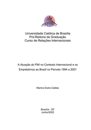 Universidade Católica de Brasília
Pró-Reitoria de Graduação
Curso de Relações Internacionais
A Atuação do FMI no Contexto Internacional e os
Empréstimos ao Brasil no Período 1994 a 2001
Marina Dutra Caldas
Brasília - DF
Junho/2002
 