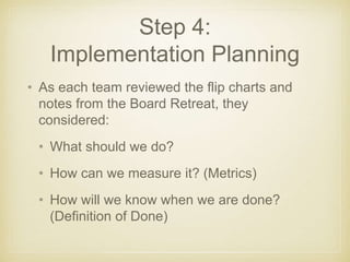 Step 4: 
Implementation Planning 
• As each team reviewed the flip charts and 
notes from the Board Retreat, they 
conside...