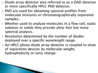  Diode array detector also referred to as a DAD detector
or more specifically HPLC PAD detector.
 PAD are used for obtaining spectral profiles from
molecular mixtures or chromatographically separated
samples.
 Whether used to analyze molecules in a flow cell, static
solution or solids they provide ultra-fast low noise
spectral analysis.
 Resolution determined by the number of diodes
deployed over a specific wavelength range.
 An HPLC photo diode array detector is coupled to elute
of separation devices by molecular weight,
hydrophobicity or ionic charge.
 