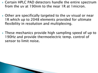  Certain HPLC PAD detectors handle the entire spectrum
from the uv at 190nm to the near 1R at 1micron.
 Other are specifically targeted to the uv visual or near
1R which up to 2048 elements provided for ultimate
flexibility in resolution and multiplexing.
 These mechanics provide high sampling speed of up to
190Hz and provide thermoelectric temp. control of
sensor to limit noise.
 