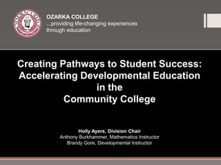 OZARKA COLLEGE
     ...providing life-changing experiences
     through education




Creating Pathways to Student Success:
Accelerating Developmental Education
                in the
          Community College


                   Holly Ayers, Division Chair
          Anthony Burkhammer, Mathematics Instructor
             Brandy Gore, Developmental Instructor
 