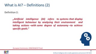 Artificial Intelligence (AI) in media applications and services © IRT 2019
10
What is AI? – Definitions (2)
Definition 2:
„Artificial intelligence (AI) refers to systems that display
intelligent behaviour by analysing their environment and
taking actions –with some degree of autonomy –to achieve
specific goals.“
[European Commission, COM/2018/237 final]
 