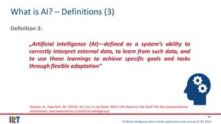 Artificial Intelligence (AI) in media applications and services © IRT 2019
11
What is AI? – Definitions (3)
Definition 3:
„Artificial intelligence (AI)—defined as a system’s ability to
correctly interpret external data, to learn from such data, and
to use those learnings to achieve specific goals and tasks
through flexible adaptation“
[Kaplan, A., Haenlein, M. (2019): Siri, Siri, in my hand: Who’s the fairest in the land? On the interpretations,
illustrations, and implications of artificial intelligence]
 