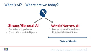 Artificial Intelligence (AI) in media applications and services © IRT 2019
12
What is AI? – Where are we today?
Strong/General AI Weak/Narrow AI
• Can solve any problem
• Equal to human intelligence
• Can solve specific problems
(e.g. speech recognition)
State-of-the-Art
 