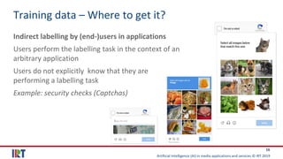 Artificial Intelligence (AI) in media applications and services © IRT 2019
16
Training data – Where to get it?
Indirect labelling by (end-)users in applications
Users perform the labelling task in the context of an
arbitrary application
Users do not explicitly know that they are
performing a labelling task
Example: security checks (Captchas)
 