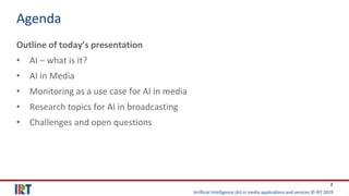 Artificial Intelligence (AI) in media applications and services © IRT 2019
2
Agenda
Outline of today’s presentation
• AI – what is it?
• AI in Media
• Monitoring as a use case for AI in media
• Research topics for AI in broadcasting
• Challenges and open questions
 