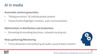 Artificial Intelligence (AI) in media applications and services © IRT 2019
33
AI in media
Automatic content generation
• “Robojournalism” & individualised content
• Teaser/trailer/highlight creation, auto-summarisation
Optimisation in distribution and production
• Streaming & encoding decisions, network routing etc.
News gathering/Monitoring
• Trend detection in/monitoring of audio-visual (news) content
 