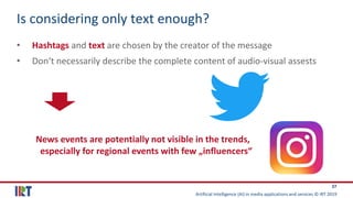 Artificial Intelligence (AI) in media applications and services © IRT 2019
37
Is considering only text enough?
• Hashtags and text are chosen by the creator of the message
• Don‘t necessarily describe the complete content of audio-visual assests
News events are potentially not visible in the trends,
especially for regional events with few „influencers“
 