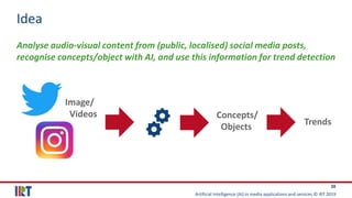 Artificial Intelligence (AI) in media applications and services © IRT 2019
38
Idea
Analyse audio-visual content from (public, localised) social media posts,
recognise concepts/object with AI, and use this information for trend detection
Image/
Videos Concepts/
Objects Trends
 