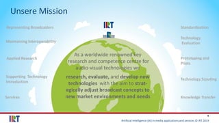 Artificial Intelligence (AI) in media applications and services © IRT 2019
4
Unsere Mission
As a worldwide renowned key
research and competence centre for
audio-visual technologies we
research, evaluate, and develop new
technologies with the aim to strat-
egically adjust broadcast concepts to
new market environments and needs
Representing Broadcasters Standardisation
Maintaining Interoperability
Technology
Evaluation
Technology Scouting
Prototyping and
Pilots
Applied Research
Supporting Technology
Introduction
Knowledge TransferServices
 