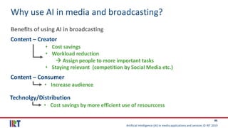 Artificial Intelligence (AI) in media applications and services © IRT 2019
46
Why use AI in media and broadcasting?
Benefits of using AI in broadcasting
Content – Creator
• Cost savings
• Workload reduction
→ Assign people to more important tasks
• Staying relevant (competition by Social Media etc.)
Content – Consumer
• Increase audience
Technolgy/Distribution
• Cost savings by more efficient use of resourccess
 