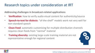 Artificial Intelligence (AI) in media applications and services © IRT 2019
47
Research topics under consideration at IRT
Addressing challenges in broadcast-related applications
• Verification: how to verify audio-visual content for authenticity/source
• Speech-to-text for dialects: “of-the-shelf” models work not very well for
non-standard speech
• Clean Feed: automatic customising for multiple distribution channels
requires clean feeds from “normal” material
• Training diversity: existing large-scale training material are not
representative enough for regional content
 