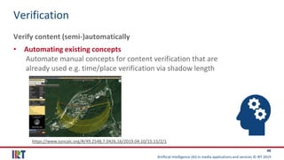 Artificial Intelligence (AI) in media applications and services © IRT 2019
48
Verification
Verify content (semi-)automatically
• Automating existing concepts
Automate manual concepts for content verification that are
already used e.g. time/place verification via shadow length
https://www.suncalc.org/#/49.2548,7.0426,16/2019.04.10/15:15/2/1
 