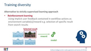 Artificial Intelligence (AI) in media applications and services © IRT 2019
52
Training diversity
Alternative to strictly supervised learning approach
• Reinforcement learning
Using implicit user feedback contained in workflow actions as
environment variable(s)/reward e.g. selection of specific result
from search results
model
Selected result
reward
 