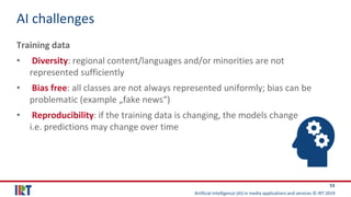 Artificial Intelligence (AI) in media applications and services © IRT 2019
53
AI challenges
Training data
• Diversity: regional content/languages and/or minorities are not
represented sufficiently
• Bias free: all classes are not always represented uniformly; bias can be
problematic (example „fake news“)
• Reproducibility: if the training data is changing, the models change
i.e. predictions may change over time
 