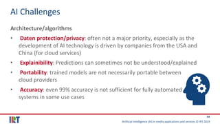 Artificial Intelligence (AI) in media applications and services © IRT 2019
54
AI Challenges
Architecture/algorithms
• Daten protection/privacy: often not a major priority, especially as the
development of AI technology is driven by companies from the USA and
China (for cloud services)
• Explainibility: Predictions can sometimes not be understood/explained
• Portability: trained models are not necessarily portable between
cloud providers
• Accuracy: even 99% accuracy is not sufficient for fully automated
systems in some use cases
 