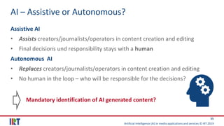 Artificial Intelligence (AI) in media applications and services © IRT 2019
55
AI – Assistive or Autonomous?
Assistive AI
• Assists creators/journalists/operators in content creation and editing
• Final decisions und responsibility stays with a human
Autonomous AI
• Replaces creators/journalists/operators in content creation and editing
• No human in the loop – who will be responsible for the decisions?
Mandatory identification of AI generated content?
 