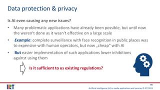 Artificial Intelligence (AI) in media applications and services © IRT 2019
56
Data protection & privacy
Is AI even causing any new issues?
• Many problematic applications have already been possible, but until now
the weren‘t done as it wasn‘t effective on a large scale
• Example: complete surveillance with face recognition in public places was
to expensive with human operators, but now „cheap“ with AI
• But easier implementation of such applications lower inhibitions
against using them
Is it sufficient to us existing regulations?
 