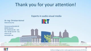 Artificial Intelligence (AI) in media applications and services © IRT 2019
58
All rights reserved. All text, images, graphics and charts are protected by copyright.
Reproduction or use of the content is not permitted without the express consent of the author.
Experts in audio-visual media
Dr.-Ing. Christian Keimel
Data & Security
Floriansmuehlstraße 60
80939 Munich
Tel +49 89 323 99 – 303
FAX +49 89 323 99 – 351
www.irt.de
keimel@irt.de
Thank you for your attention!
 