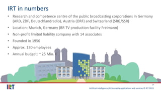 Artificial Intelligence (AI) in media applications and services © IRT 2019
7
IRT in numbers
• Research and competence centre of the public broadcasting corporations in Germany
(ARD, ZDF, Deutschlandradio), Austria (ORF) and Switzerland (SRG/SSR)
• Location: Munich, Germany (BR TV production facility Freimann)
• Non-profit limited liability company with 14 associates
• Founded in 1956
• Approx. 130 employees
• Annual budget: ~ 25 Mio. €
 