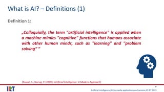 Artificial Intelligence (AI) in media applications and services © IRT 2019
9
What is AI? – Definitions (1)
Definition 1:
„Colloquially, the term "artificial intelligence" is applied when
a machine mimics "cognitive" functions that humans associate
with other human minds, such as "learning" and "problem
solving“ “
[Russel, S., Norvig, P. (2009): Artificial Intelligence: A Modern Approach]
 