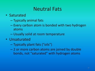 Neutral Fats
• Saturated
– Typically animal fats
– Every carbon atom is bonded with two hydrogen
atoms
– Usually solid at room temperature

• Unsaturated
– Typically plant fats (“oils”)
– 2 or more carbon atoms are joined by double
bonds, not “saturated” with hydrogen atoms

12

 