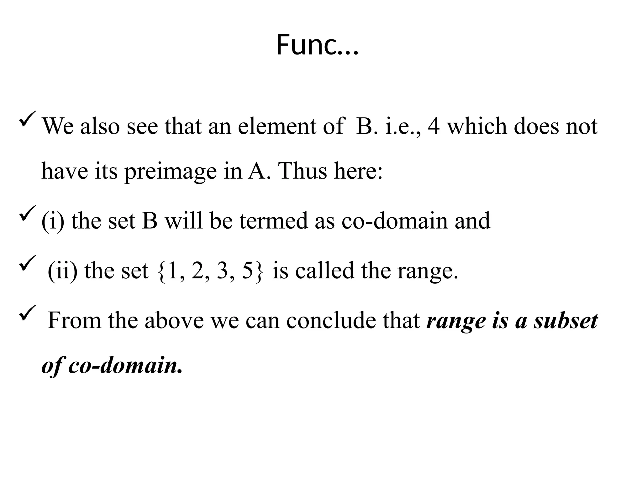 Func…
We also see that an element of B. i.e., 4 which does not
have its preimage in A. Thus here:
(i) the set B will be termed as co-domain and
 (ii) the set {1, 2, 3, 5} is called the range.
 From the above we can conclude that range is a subset
of co-domain.
 