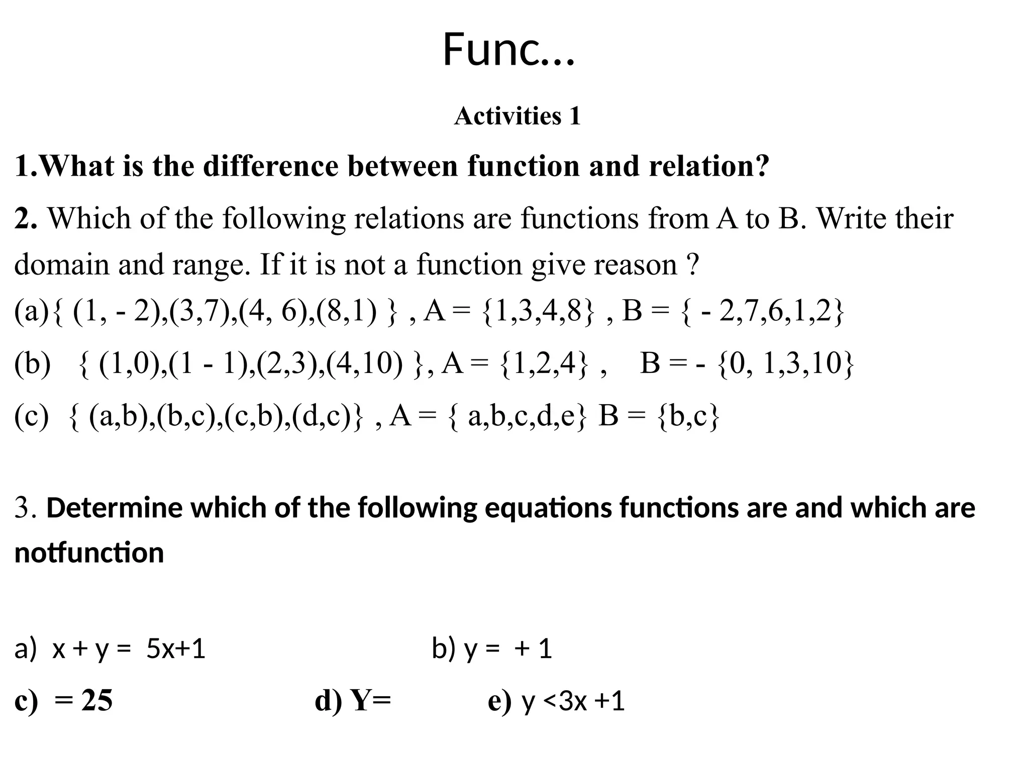 Func…
Activities 1
1.What is the difference between function and relation?
2. Which of the following relations are functions from A to B. Write their
domain and range. If it is not a function give reason ?
(a){ (1, - 2),(3,7),(4, 6),(8,1) } , A = {1,3,4,8} , B = { - 2,7,6,1,2}
(b) { (1,0),(1 - 1),(2,3),(4,10) }, A = {1,2,4} , B = - {0, 1,3,10}
(c) { (a,b),(b,c),(c,b),(d,c)} , A = { a,b,c,d,e} B = {b,c}
3. Determine which of the following equations functions are and which are
notfunction
a) x + y = 5x+1 b) y = + 1
c) = 25 d) Y= e) y <3x +1
 