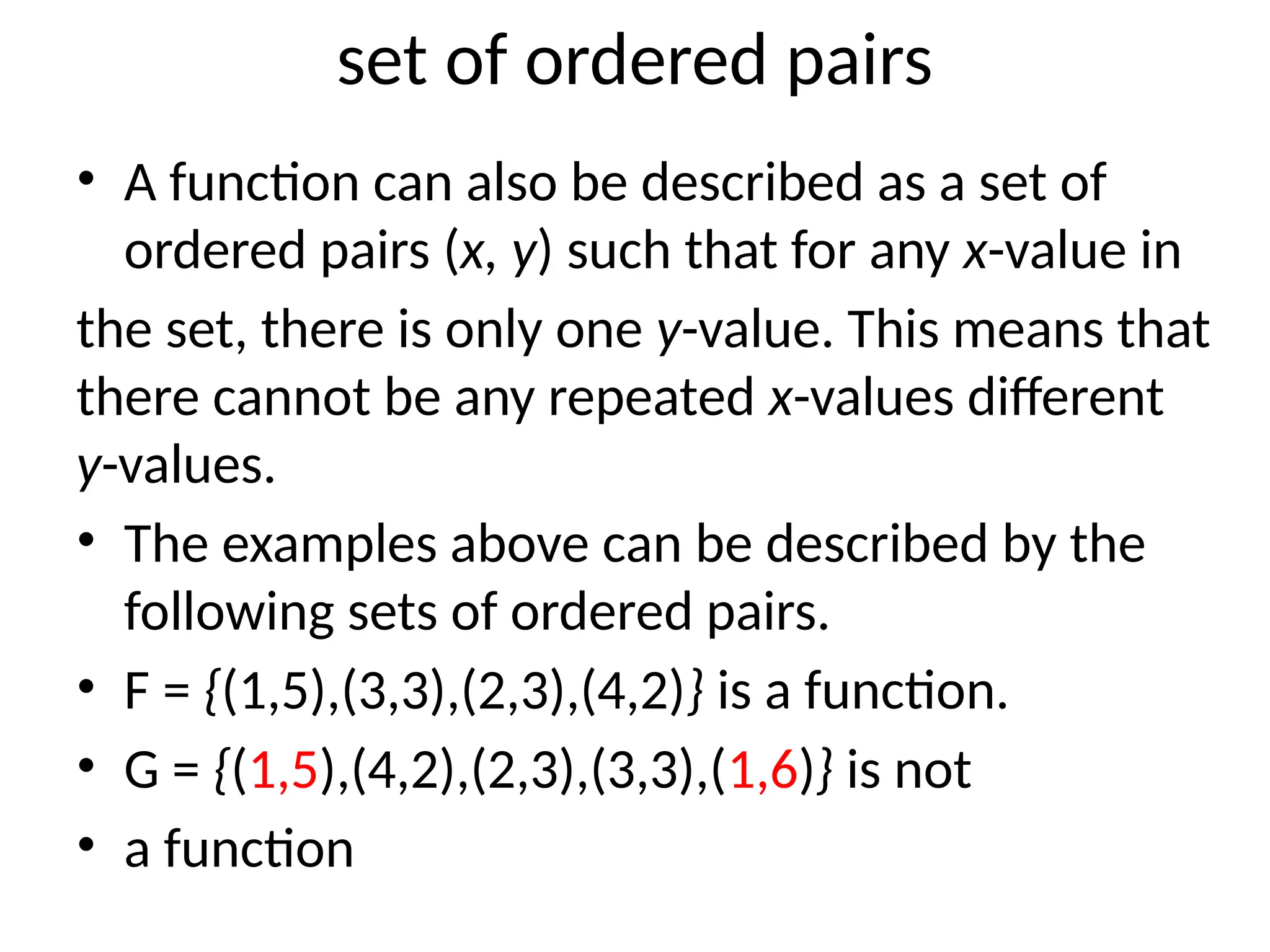 set of ordered pairs
• A function can also be described as a set of
ordered pairs (x, y) such that for any x-value in
the set, there is only one y-value. This means that
there cannot be any repeated x-values different
y-values.
• The examples above can be described by the
following sets of ordered pairs.
• F = {(1,5),(3,3),(2,3),(4,2)} is a function.
• G = {(1,5),(4,2),(2,3),(3,3),(1,6)} is not
• a function
 