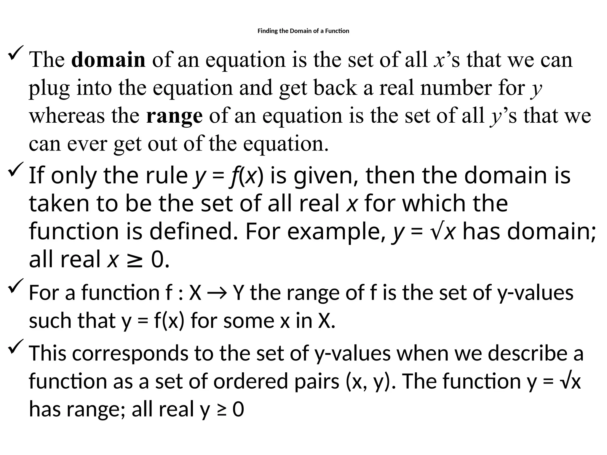 Finding the Domain of a Function
The domain of an equation is the set of all x’s that we can
plug into the equation and get back a real number for y
whereas the range of an equation is the set of all y’s that we
can ever get out of the equation.
If only the rule y = f(x) is given, then the domain is
taken to be the set of all real x for which the
function is defined. For example, y = √x has domain;
all real x ≥ 0.
For a function f : X → Y the range of f is the set of y-values
such that y = f(x) for some x in X.
This corresponds to the set of y-values when we describe a
function as a set of ordered pairs (x, y). The function y = √x
has range; all real y ≥ 0
 