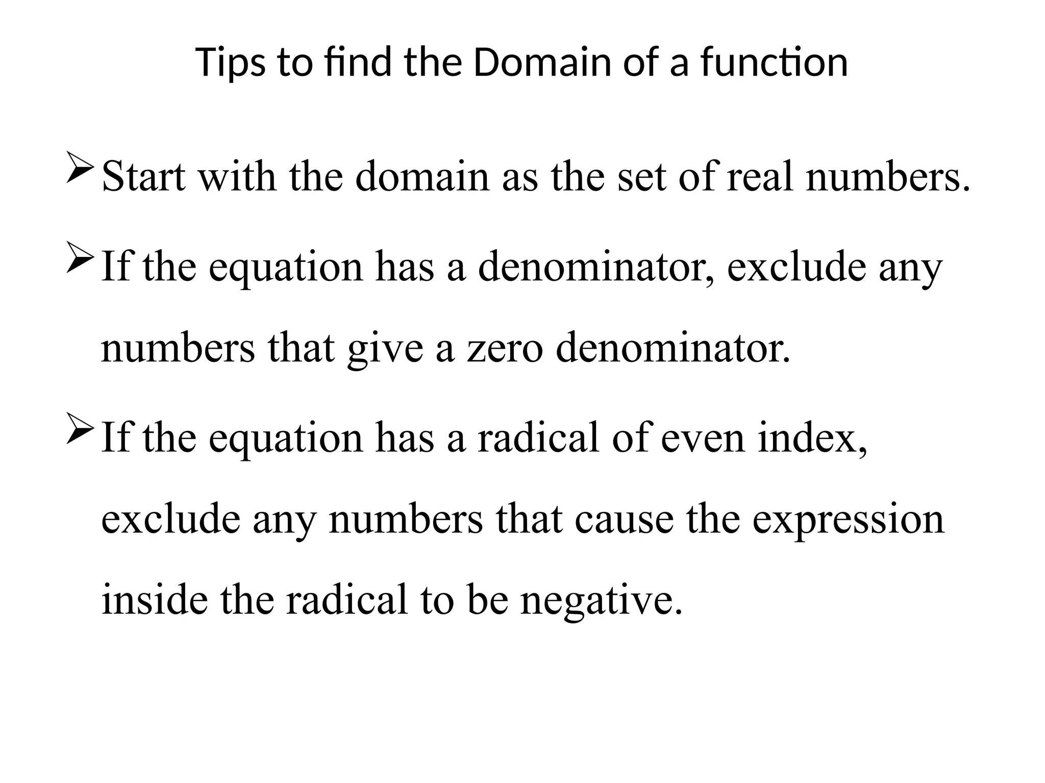 Tips to find the Domain of a function
Start with the domain as the set of real numbers.
If the equation has a denominator, exclude any
numbers that give a zero denominator.
If the equation has a radical of even index,
exclude any numbers that cause the expression
inside the radical to be negative.
 